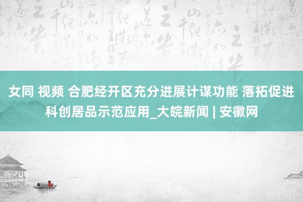 女同 视频 合肥经开区充分进展计谋功能 落拓促进科创居品示范应用_大皖新闻 | 安徽网