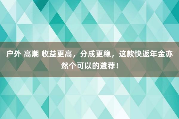 户外 高潮 收益更高，分成更稳，这款快返年金亦然个可以的遴荐！