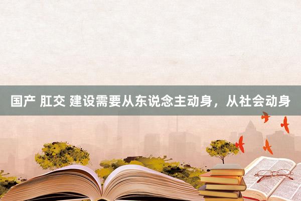 国产 肛交 建设需要从东说念主动身，从社会动身