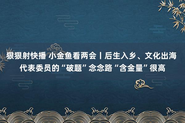 狠狠射快播 小金鱼看两会丨后生入乡、文化出海 代表委员的“破题”念念路“含金量”很高