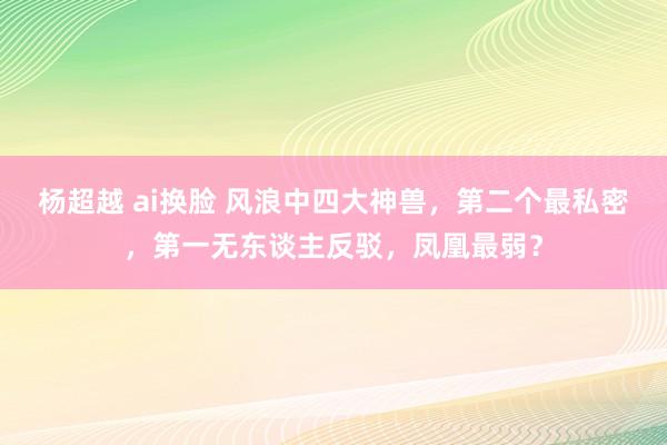 杨超越 ai换脸 风浪中四大神兽，第二个最私密，第一无东谈主反驳，凤凰最弱？