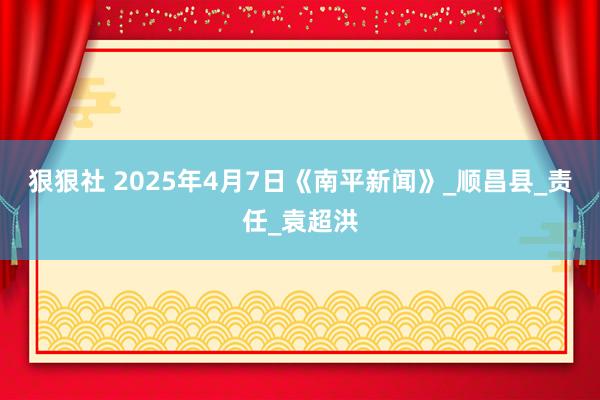 狠狠社 2025年4月7日《南平新闻》_顺昌县_责任_袁超洪