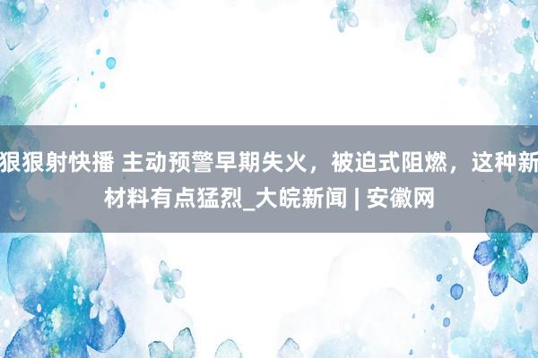 狠狠射快播 主动预警早期失火，被迫式阻燃，这种新材料有点猛烈_大皖新闻 | 安徽网